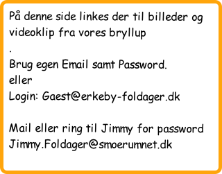 På denne side linkes der til billeder og videoklip fra vores bryllup
.
Brug egen Email samt Password.
eller
Login: Gaest@erkeby-foldager.dk 

Mail eller ring til Jimmy for password Jimmy.Foldager@smoerumnet.dk 